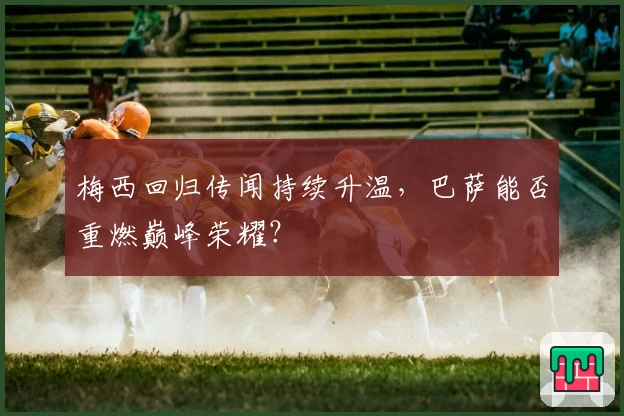 梅西回归传闻持续升温，巴萨能否重燃巅峰荣耀？