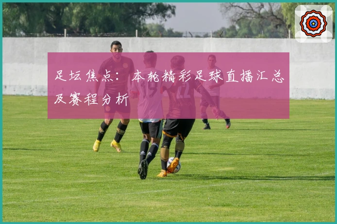 足坛焦点:本轮精彩足球直播汇总及赛程分析