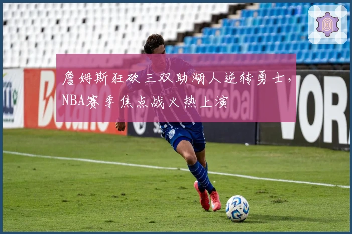 詹姆斯狂砍三双助湖人逆转勇士，NBA赛季焦点战火热上演