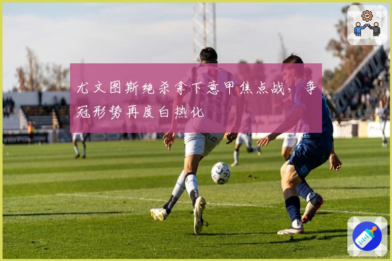尤文图斯绝杀拿下意甲焦点战，争冠形势再度白热化