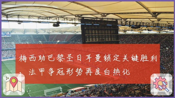 梅西助巴黎圣日耳曼锁定关键胜利，法甲争冠形势再度白热化