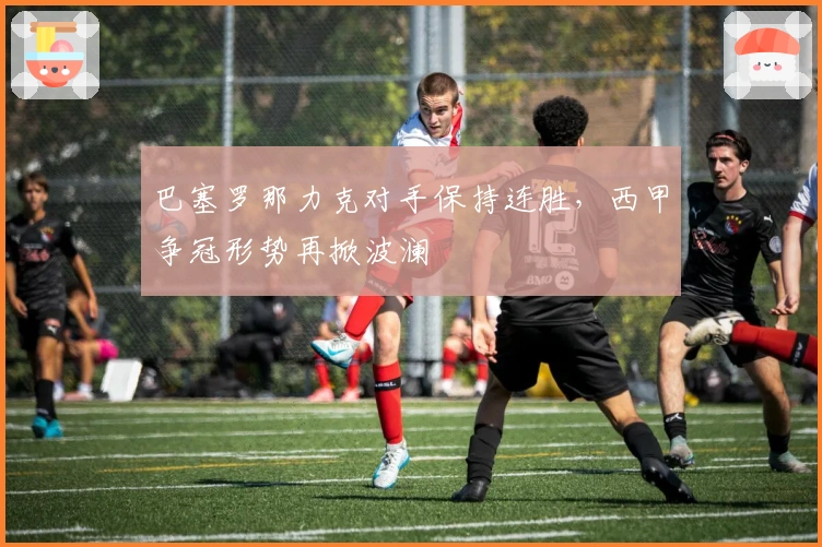 巴塞罗那力克对手保持连胜，西甲争冠形势再掀波澜