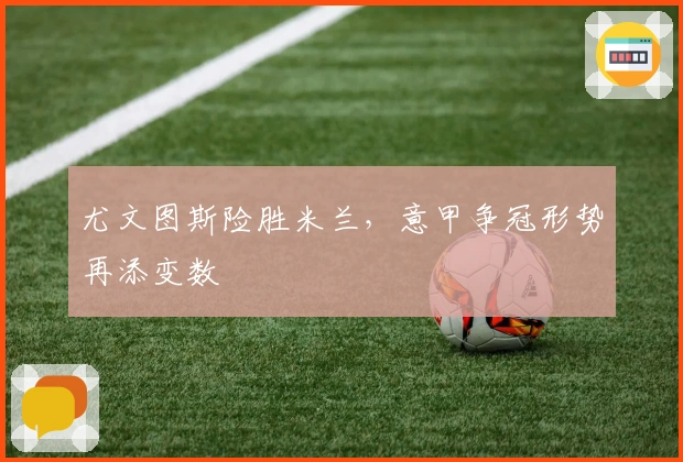 尤文图斯险胜米兰，意甲争冠形势再添变数