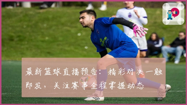 最新篮球直播预告：精彩对决一触即发，关注赛事全程掌握动态