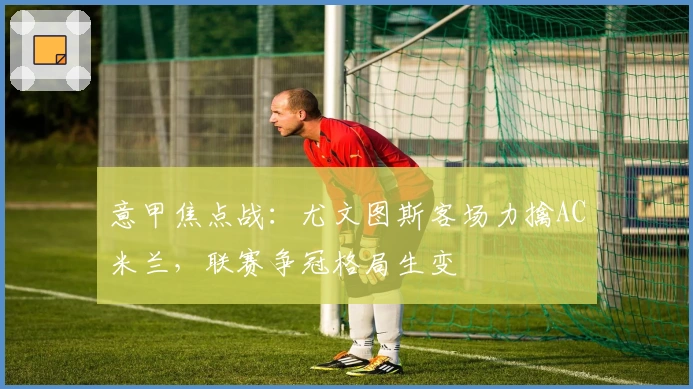 意甲焦点战：尤文图斯客场力擒AC米兰，联赛争冠格局生变