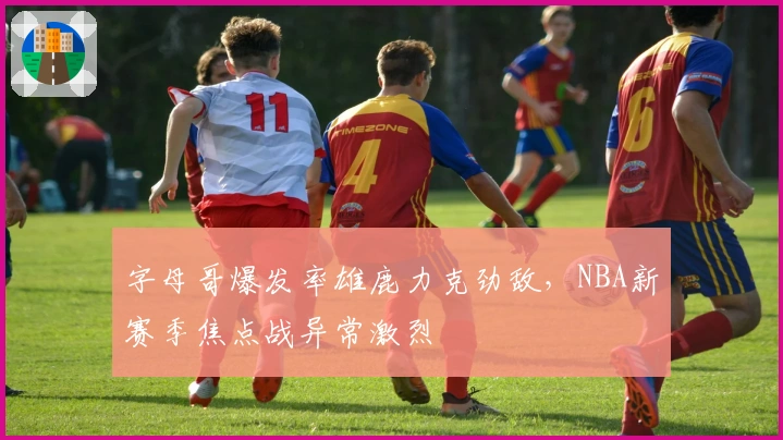 字母哥爆发率雄鹿力克劲敌,NBA新赛季焦点战异常激烈